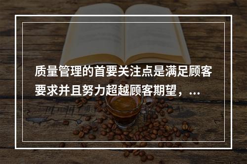 质量管理的首要关注点是满足顾客要求并且努力超越顾客期望，这体