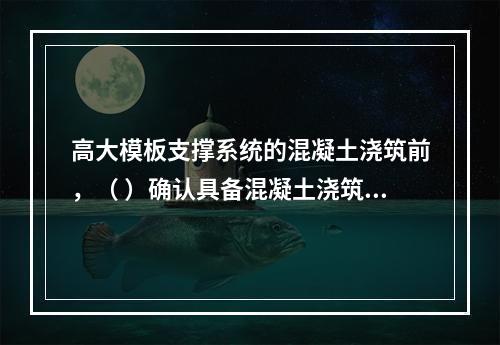 高大模板支撑系统的混凝土浇筑前，（ ）确认具备混凝土浇筑的安