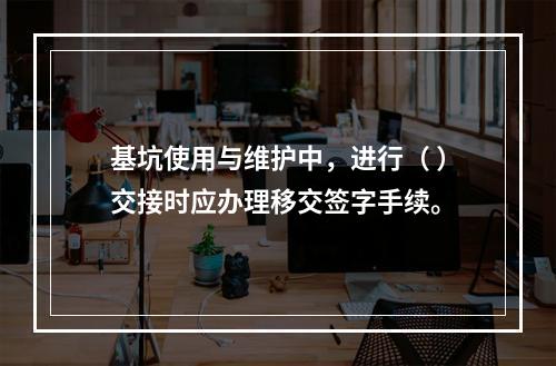 基坑使用与维护中，进行（ ）交接时应办理移交签字手续。