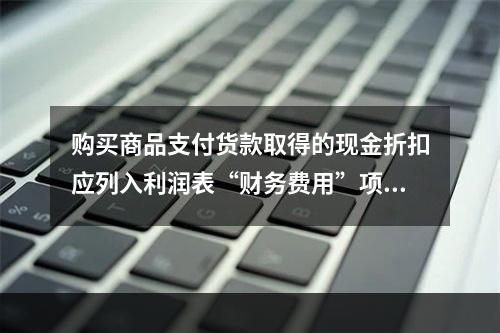 购买商品支付货款取得的现金折扣应列入利润表“财务费用”项目。