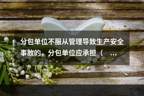 分包单位不服从管理导致生产安全事故的，分包单位应承担（　）。