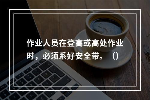 作业人员在登高或高处作业时，必须系好安全带。（）