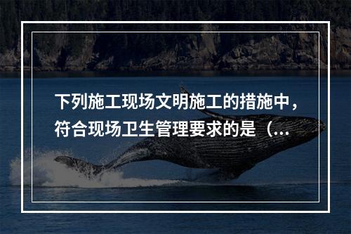 下列施工现场文明施工的措施中，符合现场卫生管理要求的是（　）