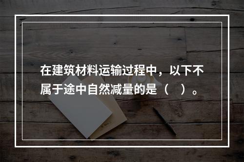 在建筑材料运输过程中，以下不属于途中自然减量的是（　）。