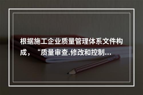 根据施工企业质量管理体系文件构成，“质量审查.修改和控制管理