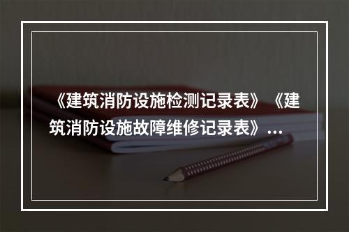 《建筑消防设施检测记录表》《建筑消防设施故障维修记录表》《建