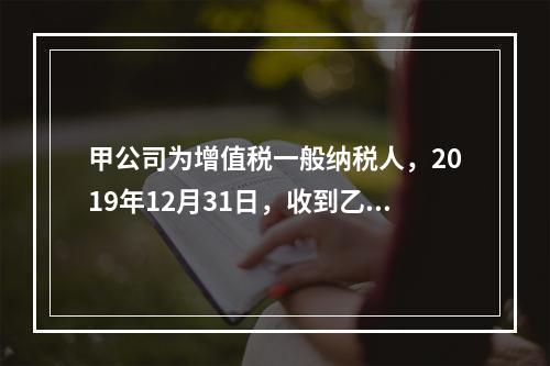 甲公司为增值税一般纳税人，2019年12月31日，收到乙公司