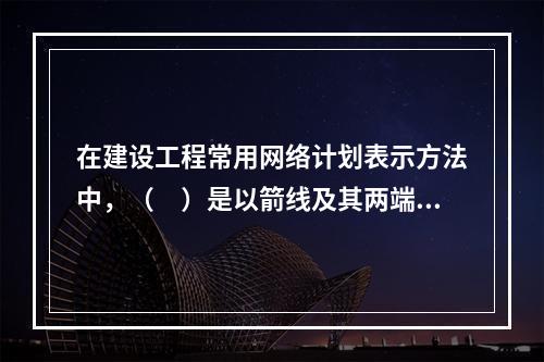 在建设工程常用网络计划表示方法中，（　）是以箭线及其两端节点