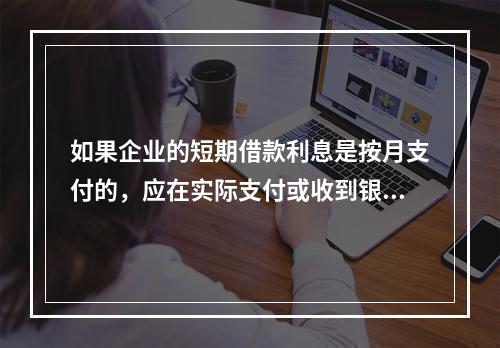 如果企业的短期借款利息是按月支付的，应在实际支付或收到银行的