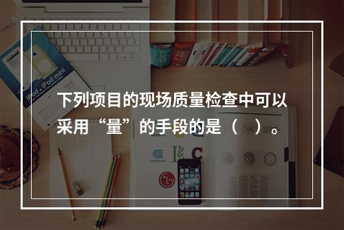 下列项目的现场质量检查中可以采用“量”的手段的是（　）。