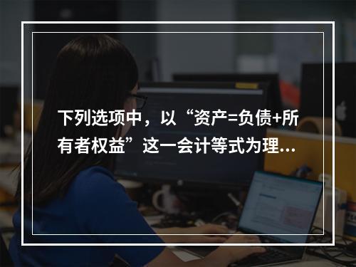 下列选项中，以“资产=负债+所有者权益”这一会计等式为理论依