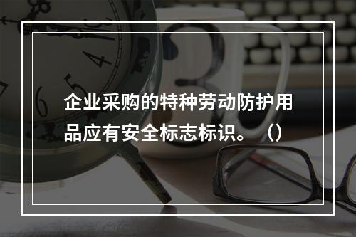 企业采购的特种劳动防护用品应有安全标志标识。（）