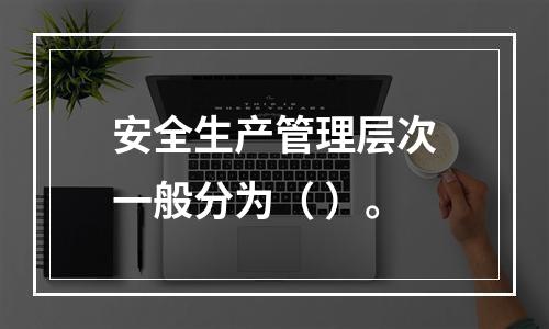 安全生产管理层次一般分为（ ）。