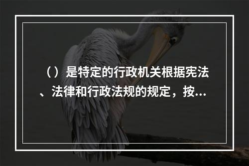 （ ）是特定的行政机关根据宪法、法律和行政法规的规定，按照法