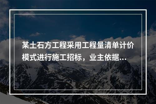 某土石方工程采用工程量清单计价模式进行施工招标，业主依据《建