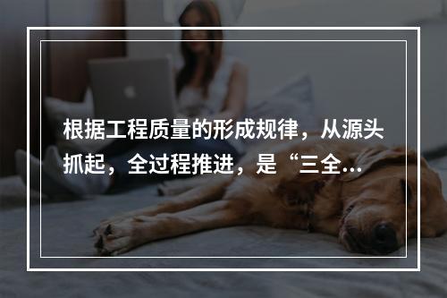 根据工程质量的形成规律，从源头抓起，全过程推进，是“三全”管