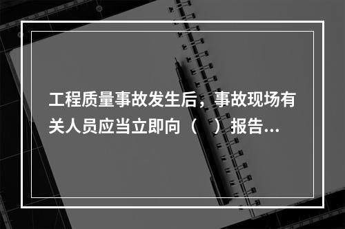 工程质量事故发生后，事故现场有关人员应当立即向（　）报告。