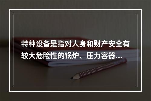 特种设备是指对人身和财产安全有较大危险性的锅炉、压力容器（含