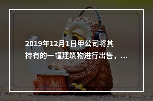 2019年12月1日甲公司将其持有的一幢建筑物进行出售，该建