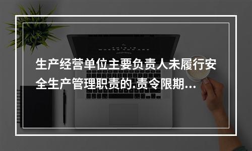 生产经营单位主要负责人未履行安全生产管理职责的.责令限期改正