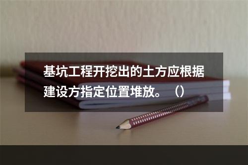 基坑工程开挖出的土方应根据建设方指定位置堆放。（）