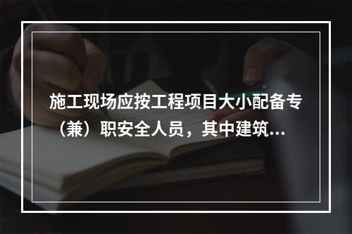 施工现场应按工程项目大小配备专（兼）职安全人员，其中建筑工程