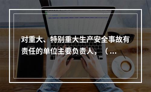 对重大、特别重大生产安全事故有责任的单位主要负责人，（ ）不