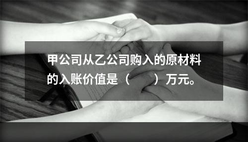 甲公司从乙公司购入的原材料的入账价值是（　　）万元。