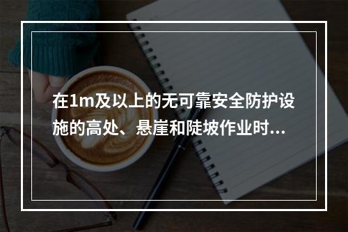 在1m及以上的无可靠安全防护设施的高处、悬崖和陡坡作业时，必