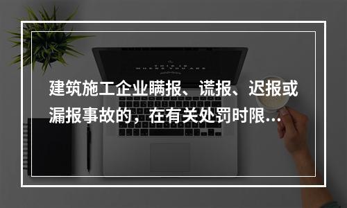 建筑施工企业瞒报、谎报、迟报或漏报事故的，在有关处罚时限规定