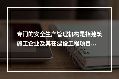 专门的安全生产管理机构是指建筑施工企业及其在建设工程项目中设