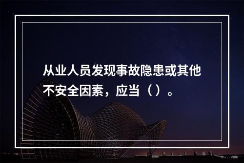 从业人员发现事故隐患或其他不安全因素，应当（ ）。