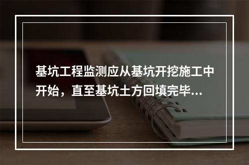 基坑工程监测应从基坑开挖施工中开始，直至基坑土方回填完毕为止