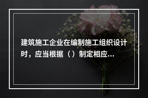 建筑施工企业在编制施工组织设计时，应当根据（ ）制定相应的安