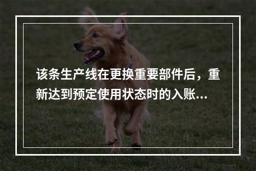 该条生产线在更换重要部件后，重新达到预定使用状态时的入账价值