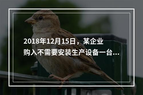 2018年12月15日，某企业购入不需要安装生产设备一台，原