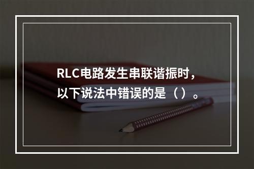 RLC电路发生串联谐振时，以下说法中错误的是（ ）。