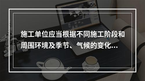 施工单位应当根据不同施工阶段和周围环境及季节、气候的变化，在