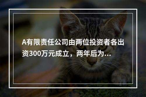 A有限责任公司由两位投资者各出资300万元成立，两年后为了扩