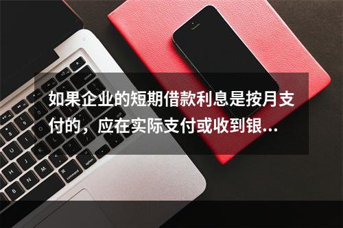 如果企业的短期借款利息是按月支付的，应在实际支付或收到银行的