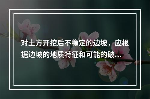 对土方开挖后不稳定的边坡，应根据边坡的地质特征和可能的破坏情