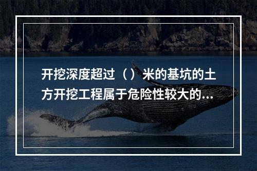 开挖深度超过（ ）米的基坑的土方开挖工程属于危险性较大的分部