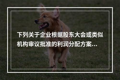 下列关于企业根据股东大会或类似机构审议批准的利润分配方案，确