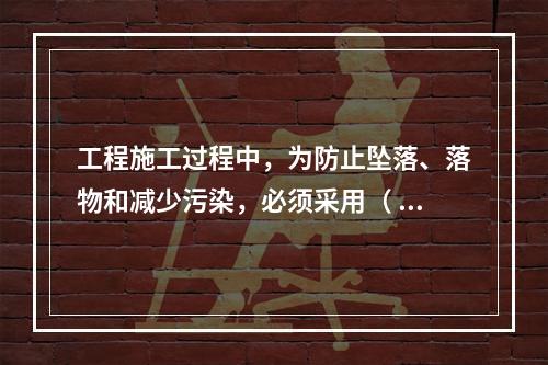 工程施工过程中，为防止坠落、落物和减少污染，必须采用（ ）对