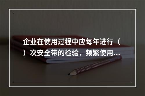 企业在使用过程中应每年进行（ ）次安全带的检验，频繁使用应经