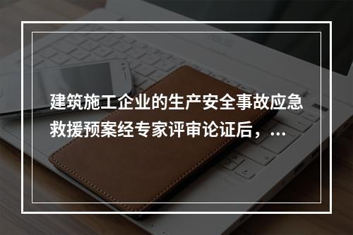 建筑施工企业的生产安全事故应急救援预案经专家评审论证后，应由