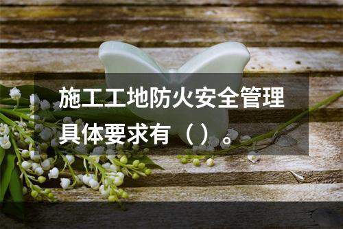 施工工地防火安全管理具体要求有（ ）。