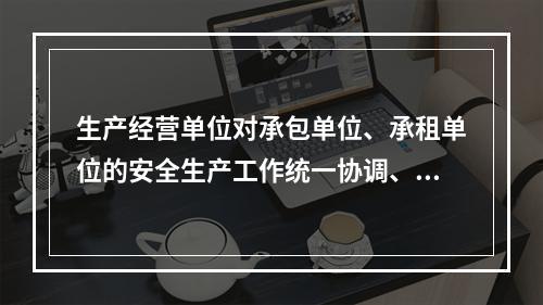 生产经营单位对承包单位、承租单位的安全生产工作统一协调、管理