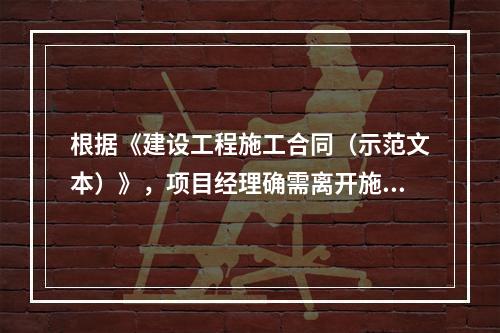 根据《建设工程施工合同（示范文本）》，项目经理确需离开施工现