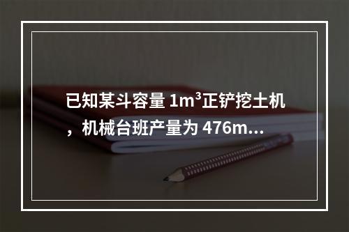 已知某斗容量 1m³正铲挖土机，机械台班产量为 476m³